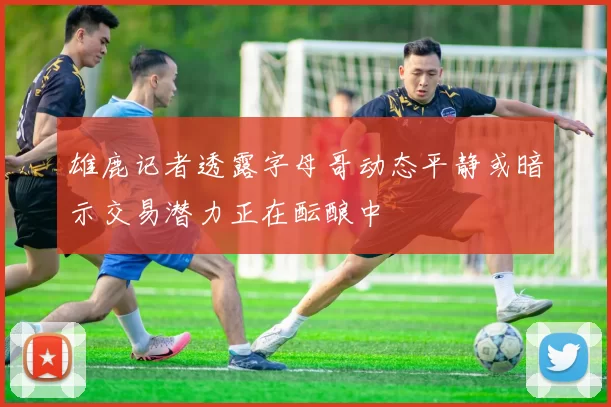 雄鹿记者透露字母哥动态平静或暗示交易潜力正在酝酿中