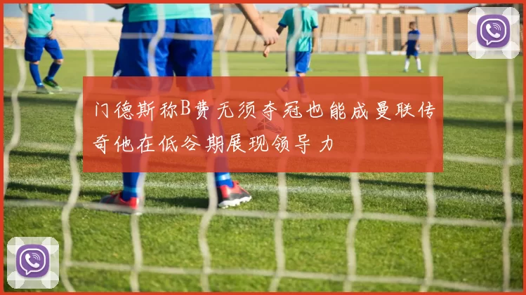 门德斯称B费无须夺冠也能成曼联传奇他在低谷期展现领导力