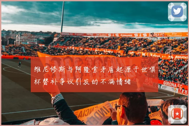 维尼修斯与阿隆索矛盾起源于世俱杯替补争议引发的不满情绪