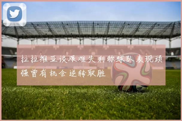拉拉维亚谈艰难失利称球队表现顽强曾有机会逆转取胜