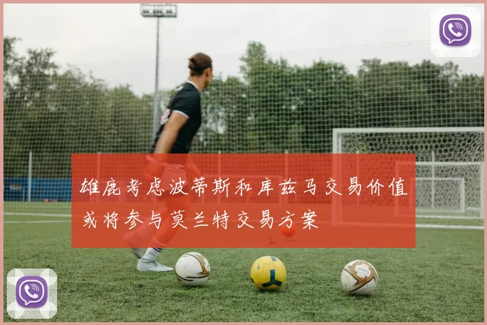 雄鹿考虑波蒂斯和库兹马交易价值或将参与莫兰特交易方案