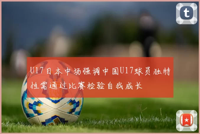U17日本中场强调中国U17球员独特性需通过比赛检验自我成长