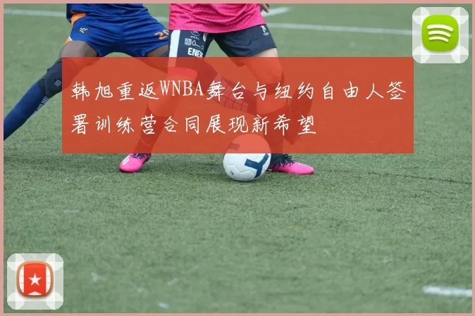 韩旭重返WNBA舞台与纽约自由人签署训练营合同展现新希望