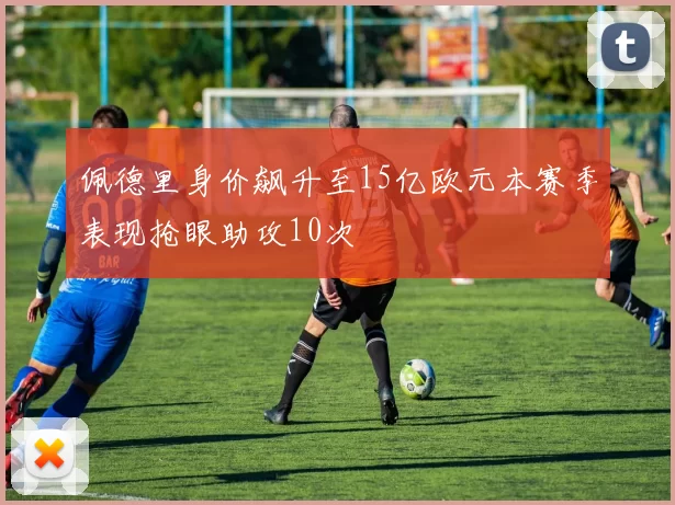 佩德里身价飙升至15亿欧元本赛季表现抢眼助攻10次