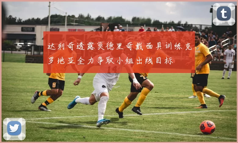 达利奇透露莫德里奇戴面具训练克罗地亚全力争取小组出线目标
