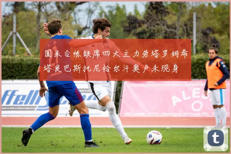 国米合练缺席四大主力劳塔罗姆希塔良巴斯托尼恰尔汗奥卢未现身