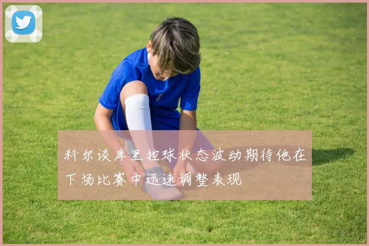 科尔谈库里控球状态波动期待他在下场比赛中迅速调整表现