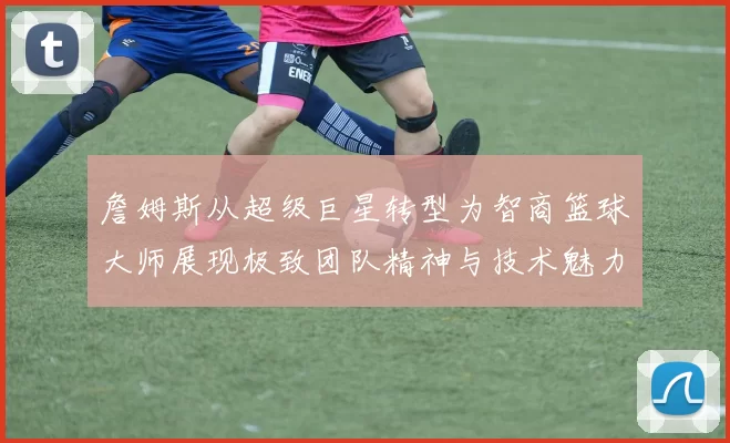 詹姆斯从超级巨星转型为智商篮球大师展现极致团队精神与技术魅力