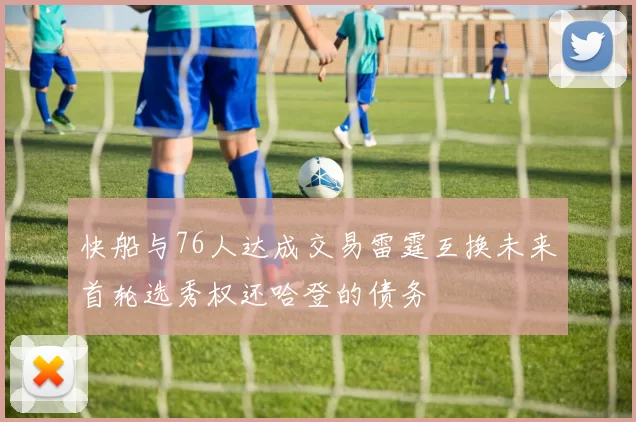 快船与76人达成交易雷霆互换未来首轮选秀权还哈登的债务
