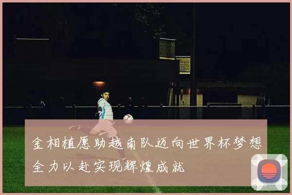 金相植愿助越南队迈向世界杯梦想全力以赴实现辉煌成就