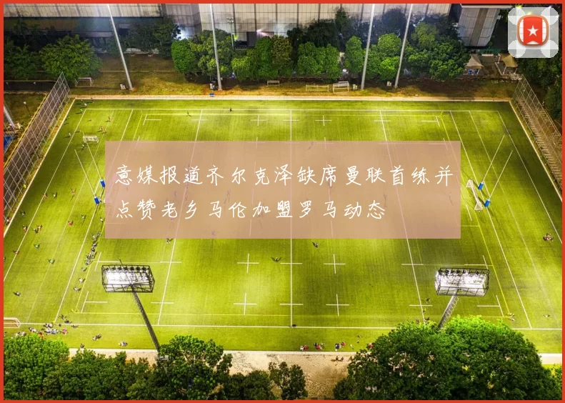意媒报道齐尔克泽缺席曼联首练并点赞老乡马伦加盟罗马动态