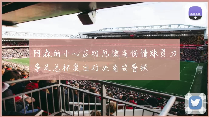 阿森纳小心应对厄德高伤情球员力争足总杯复出对决南安普顿