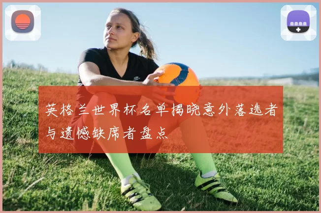 英格兰世界杯名单揭晓意外落选者与遗憾缺席者盘点