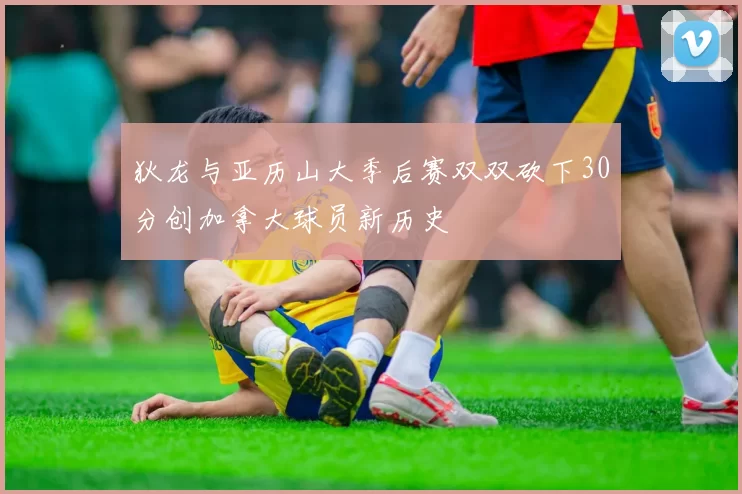 狄龙与亚历山大季后赛双双砍下30分创加拿大球员新历史