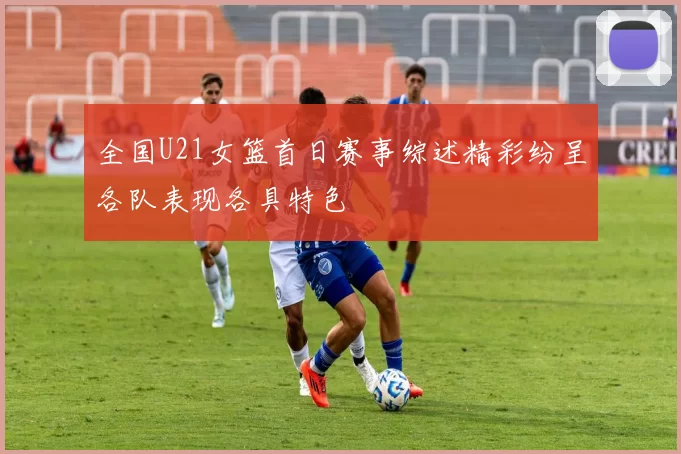 全国U21女篮首日赛事综述精彩纷呈各队表现各具特色
