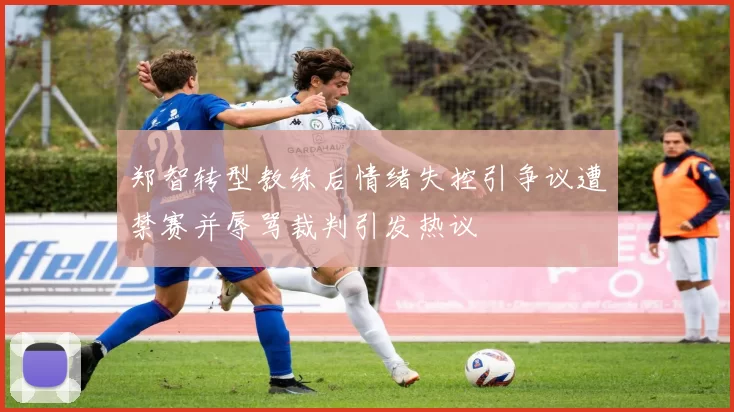 郑智转型教练后情绪失控引争议遭禁赛并辱骂裁判引发热议