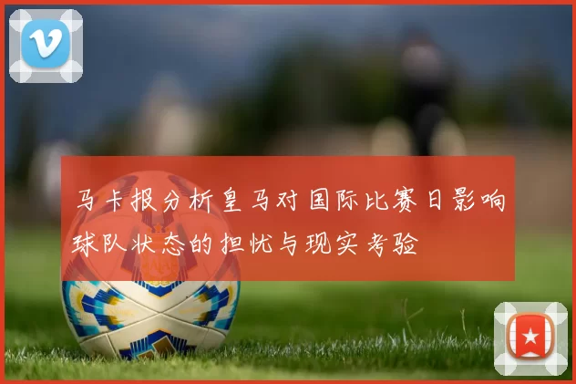 马卡报分析皇马对国际比赛日影响球队状态的担忧与现实考验