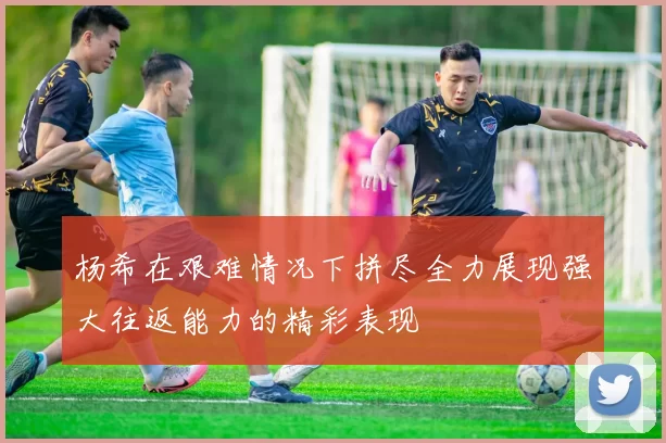 杨希在艰难情况下拼尽全力展现强大往返能力的精彩表现