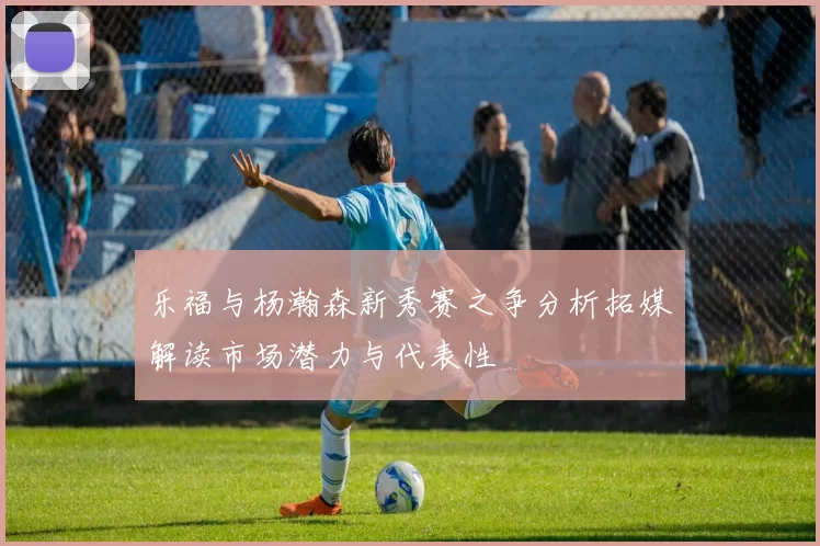 乐福与杨瀚森新秀赛之争分析拓媒解读市场潜力与代表性