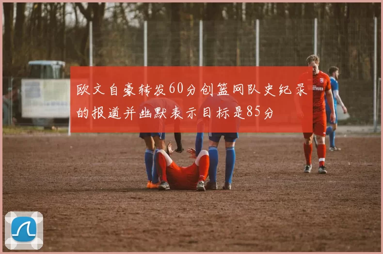 欧文自豪转发60分创篮网队史纪录的报道并幽默表示目标是85分