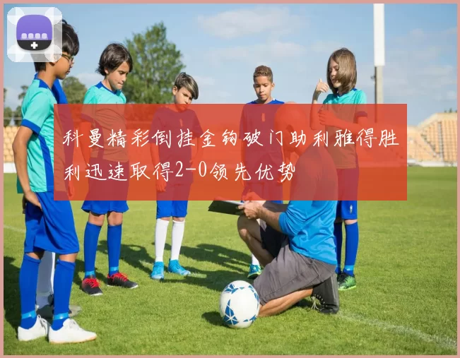 科曼精彩倒挂金钩破门助利雅得胜利迅速取得2-0领先优势