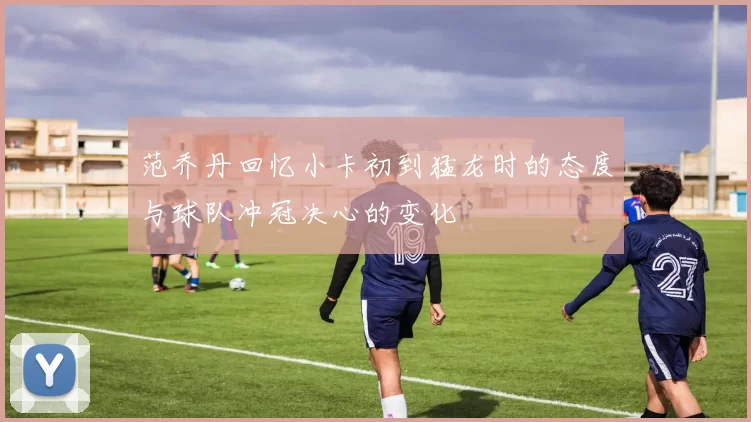 范乔丹回忆小卡初到猛龙时的态度与球队冲冠决心的变化