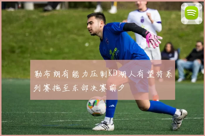 勒布朗有能力压制KD湖人有望将系列赛拖至东部决赛前夕