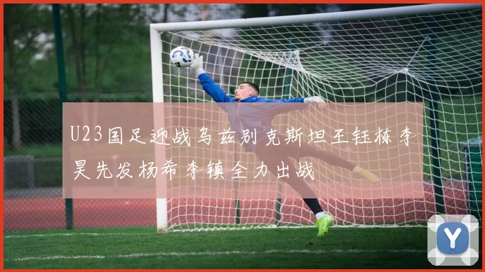 U23国足迎战乌兹别克斯坦王钰栋李昊先发杨希李镇全力出战