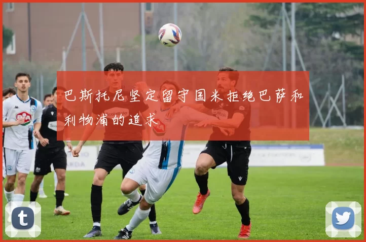 巴斯托尼坚定留守国米拒绝巴萨和利物浦的追求