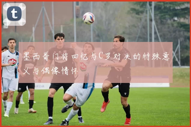 墨西哥门将回忆与C罗对决的特殊意义与偶像情怀