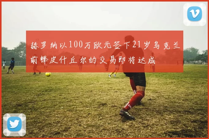 赫罗纳以100万欧元签下21岁乌克兰前锋皮什丘尔的交易即将达成