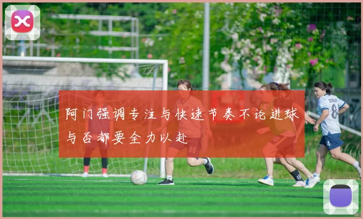 阿门强调专注与快速节奏不论进球与否都要全力以赴