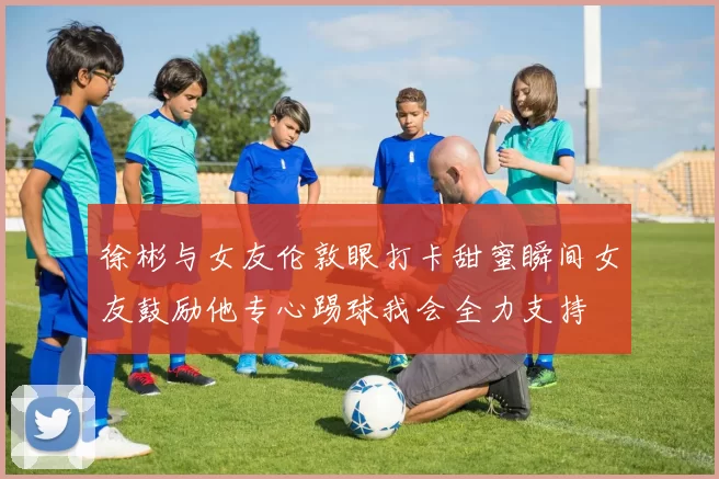 徐彬与女友伦敦眼打卡甜蜜瞬间女友鼓励他专心踢球我会全力支持