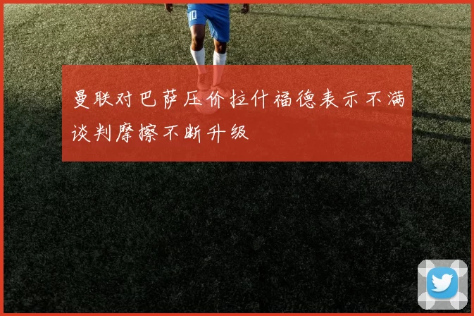 曼联对巴萨压价拉什福德表示不满谈判摩擦不断升级