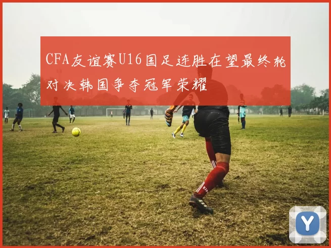 CFA友谊赛U16国足连胜在望最终轮对决韩国争夺冠军荣耀