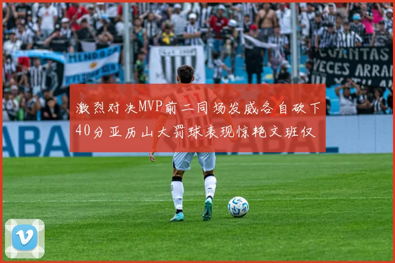 激烈对决MVP前二同场发威各自砍下40分亚历山大罚球表现惊艳文班仅得4罚机会