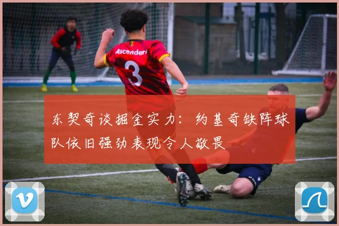 东契奇谈掘金实力：约基奇缺阵球队依旧强劲表现令人敬畏