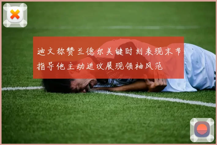 迪文称赞兰德尔关键时刻表现末节指导他主动进攻展现领袖风范