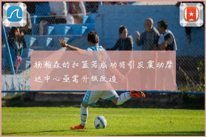 杨瀚森的扣篮若成功将引发震动摩达中心亟需升级改造