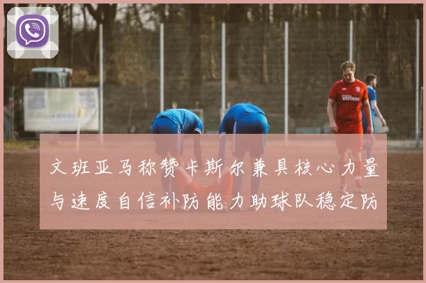 文班亚马称赞卡斯尔兼具核心力量与速度自信补防能力助球队稳定防线