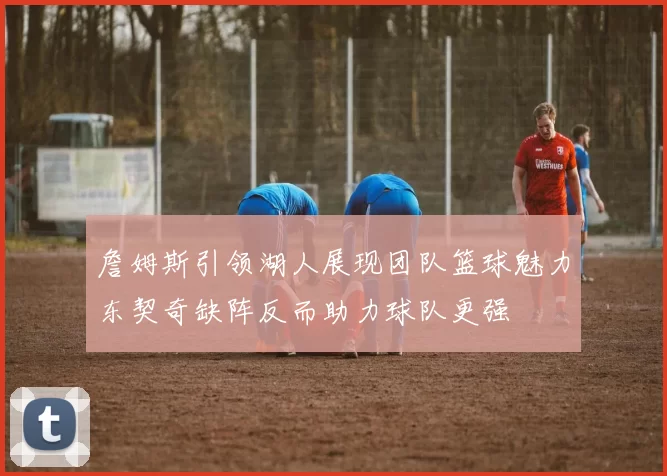 詹姆斯引领湖人展现团队篮球魅力东契奇缺阵反而助力球队更强
